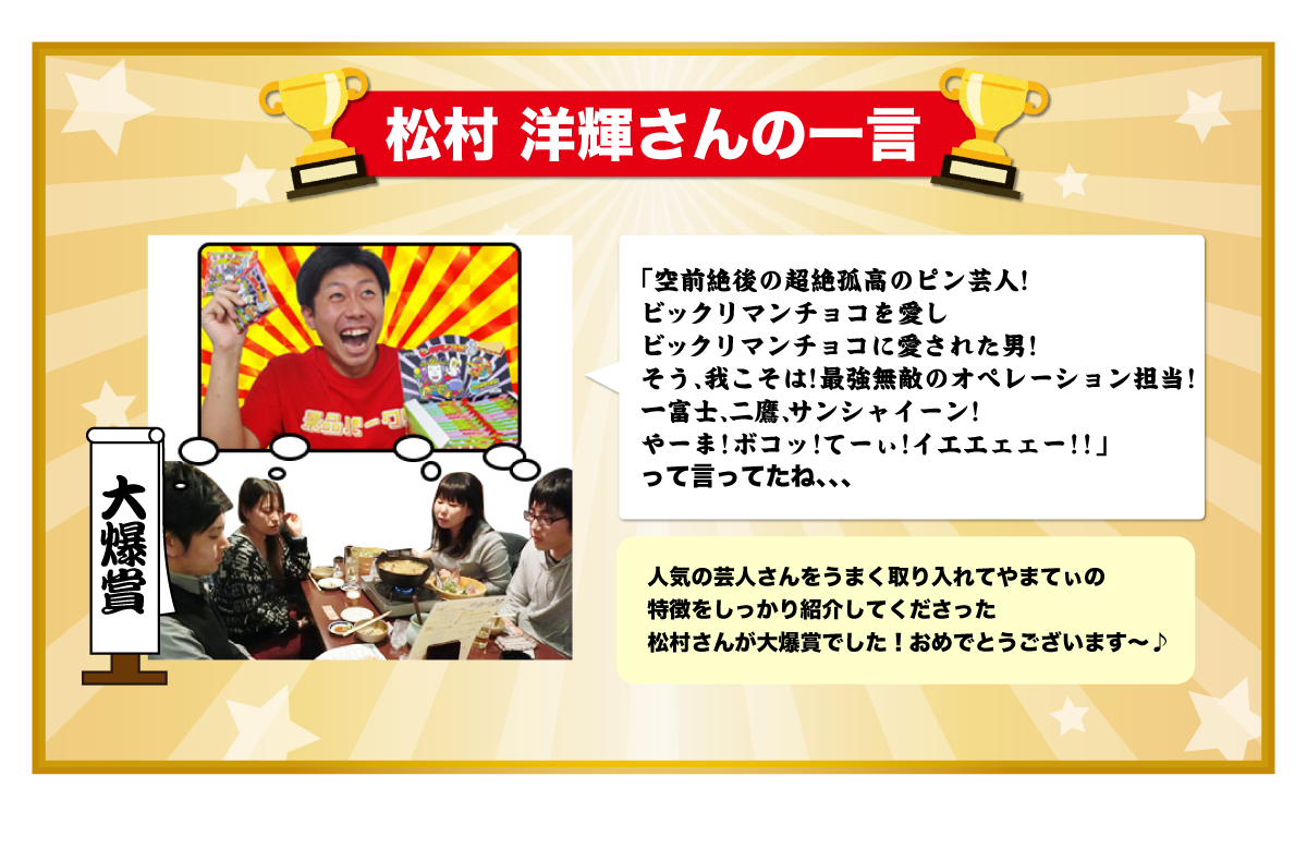 松村 洋輝さんの一言 「空前絶後の超絶孤高のピン芸人！
ビックリマンチョコを愛し
ビックリマンチョコに愛された男！
そう、我こそは！最強無敵のオペレーション担当！
一富士、二鷹、サンシャイーン！
やーま！ボコッ！てーぃ！イエエェェー！！」
って言ってたね、、、