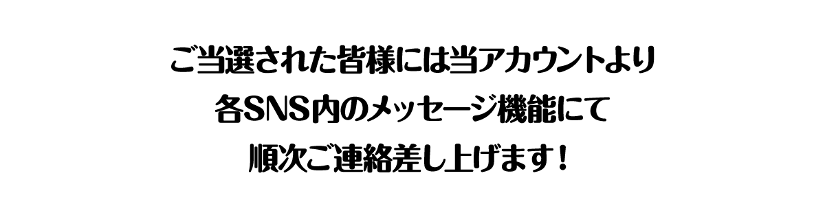 ご当選された方には当アカウントより各SNS内のメッセージ機能にて順次ご連絡差し上げます！