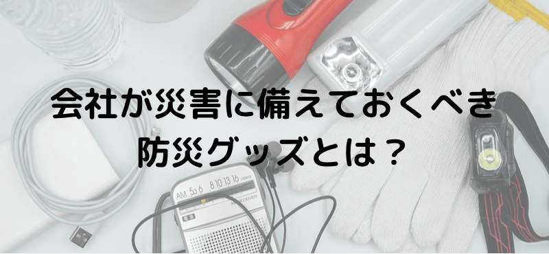 会社が災害に備えておくべき防災グッズとは？