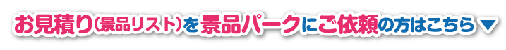 お見積もり（景品リスト）を景品パークに依頼する方はこちらのボタンをクリック