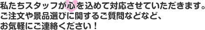 私たちスタッフが心を込めて対応させていただきます。ご注文や景品選びに関するご質問などなど、お気軽にご連絡ください！