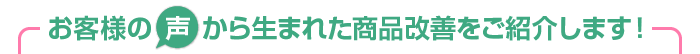 お客様の“声”から生まれた商品改善をご紹介します！