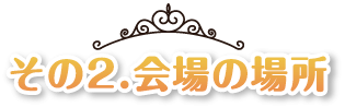 その2.会場の場所とは？