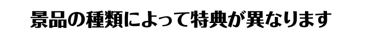 景品の種類によって特典が異なります