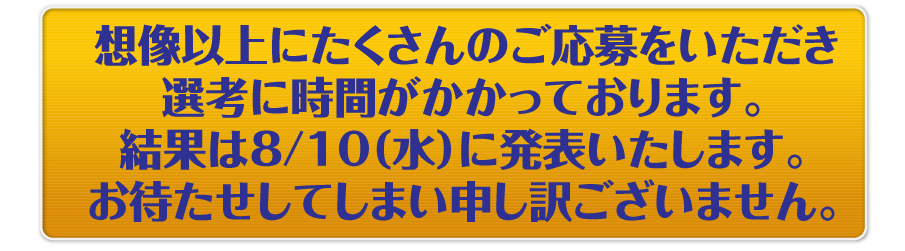 想像以上にたくさんのご応募をいただき選考に時間がかかっております。結果は8/10（水）に発表いたします。お待たせしてしまい申し訳ございません。